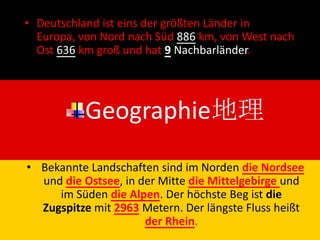 • Deutschland ist eins der größten Länder in
  Europa, von Nord nach Süd 886 km, von West nach
  Ost 636 km groß und hat 9 Nachbarländer.




           Geographie地理
• Bekannte Landschaften sind im Norden die Nordsee
  und die Ostsee, in der Mitte die Mittelgebirge und
     im Süden die Alpen. Der höchste Beg ist die
  Zugspitze mit 2963 Metern. Der längste Fluss heißt
                      der Rhein.
 
