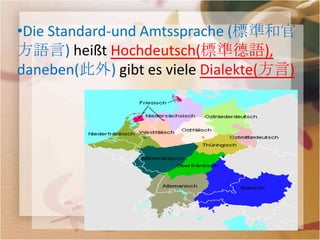•Die Standard-und Amtssprache (標準和官
方語言) heißt Hochdeutsch(標準德語),
daneben(此外) gibt es viele Dialekte(方言)
 