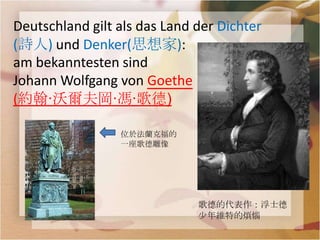 Deutschland gilt als das Land der Dichter
(詩人) und Denker(思想家):
am bekanntesten sind
Johann Wolfgang von Goethe
(約翰·沃爾夫岡·馮·歌德)

                 位於法蘭克福的
                 一座歌德雕像




                              歌德的代表作：浮士德
                              少年維特的煩惱
 