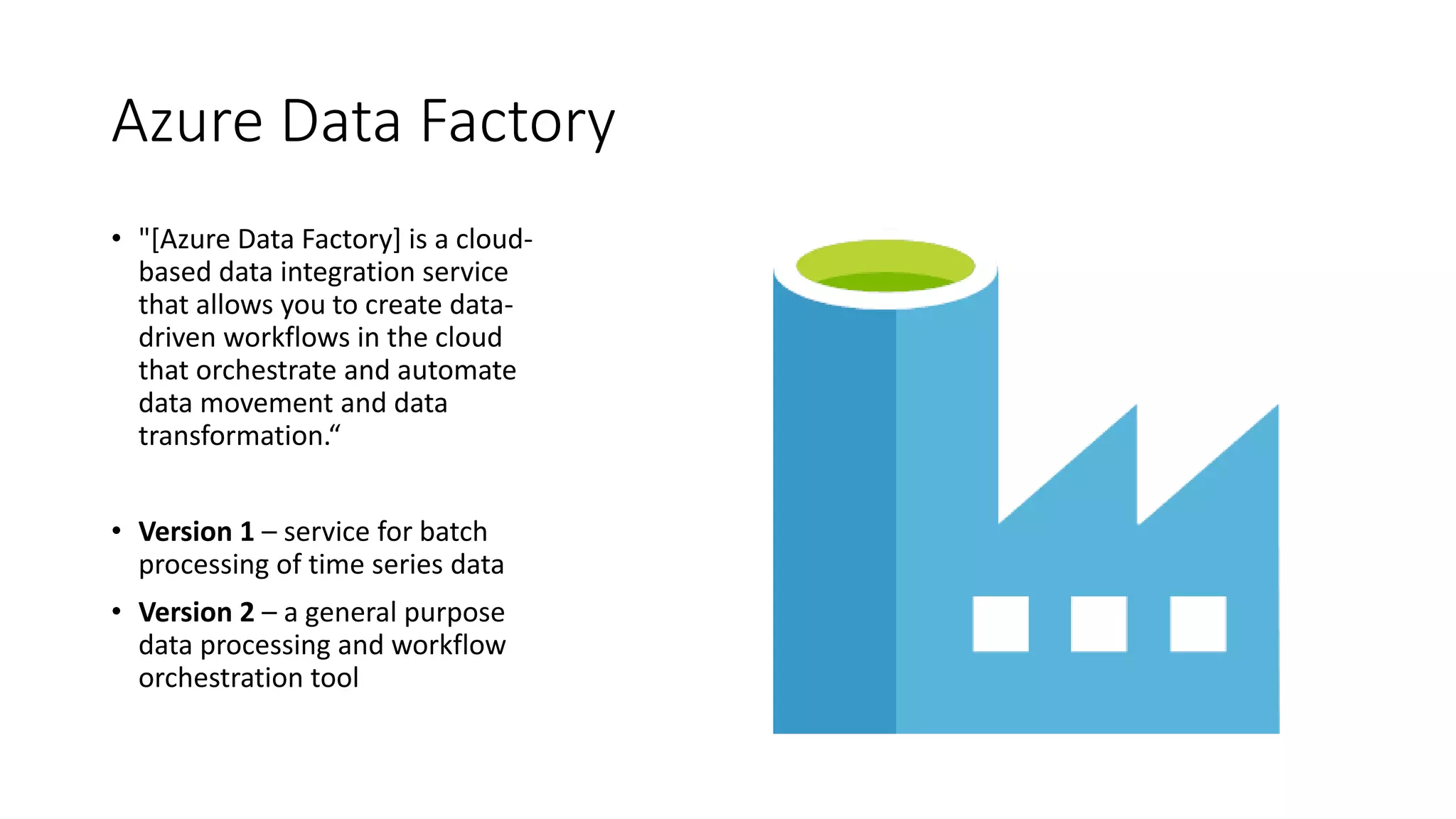 Azure Data Factory
• "[Azure Data Factory] is a cloud-
based data integration service
that allows you to create data-
driven workflows in the cloud
that orchestrate and automate
data movement and data
transformation.“
• Version 1 – service for batch
processing of time series data
• Version 2 – a general purpose
data processing and workflow
orchestration tool
 