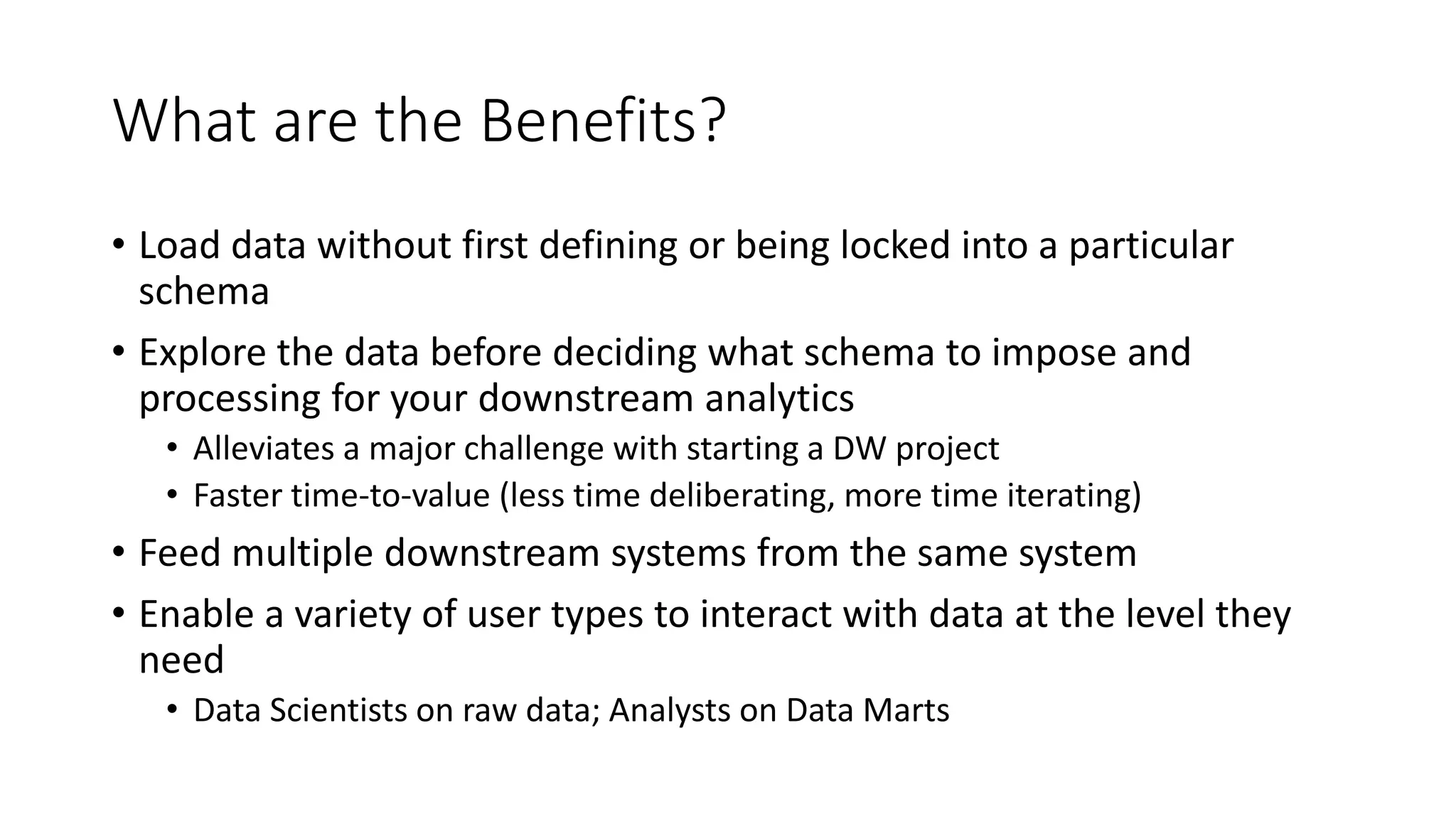 What are the Benefits?
• Load data without first defining or being locked into a particular
schema
• Explore the data before deciding what schema to impose and
processing for your downstream analytics
• Alleviates a major challenge with starting a DW project
• Faster time-to-value (less time deliberating, more time iterating)
• Feed multiple downstream systems from the same system
• Enable a variety of user types to interact with data at the level they
need
• Data Scientists on raw data; Analysts on Data Marts
 