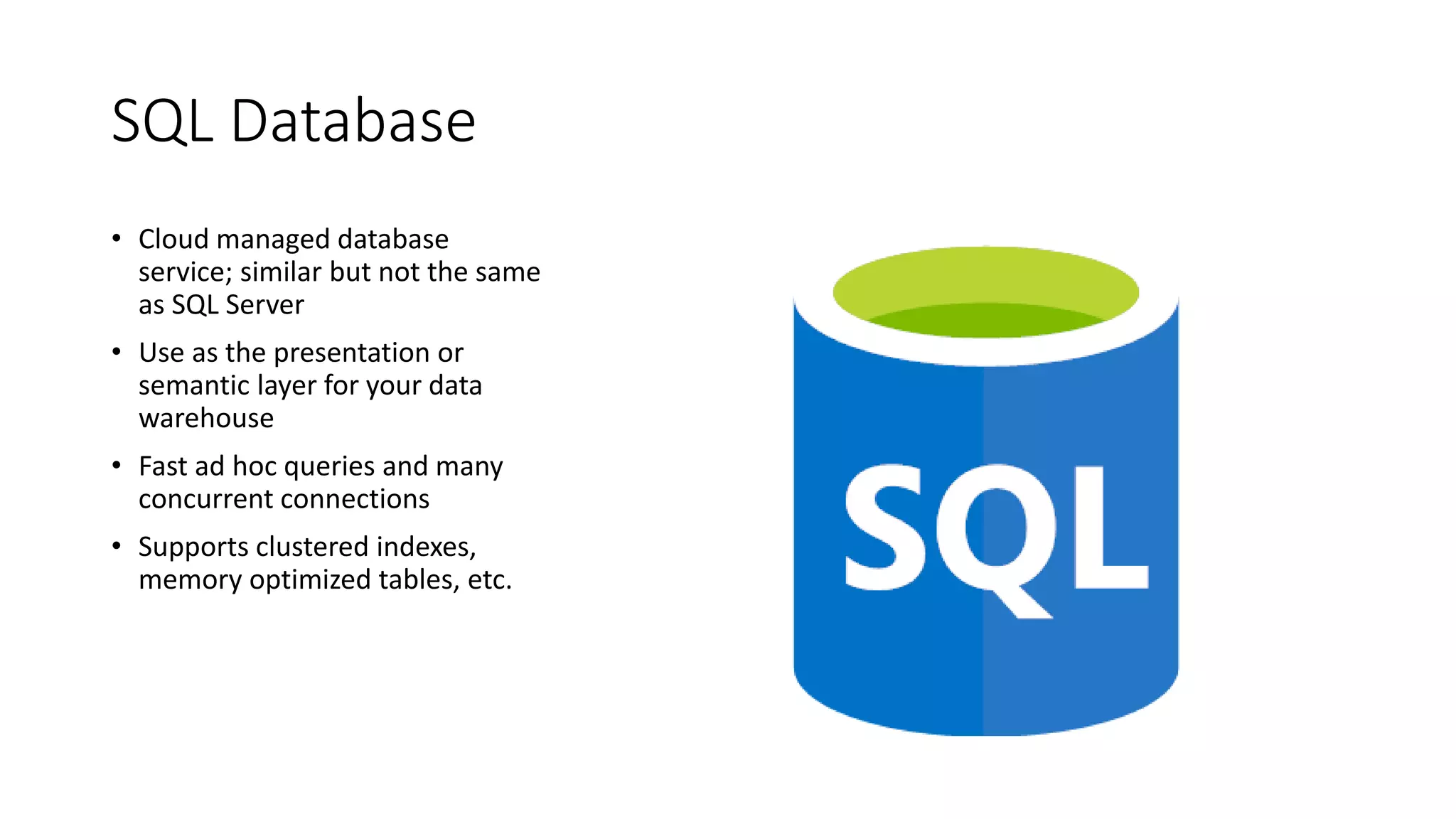 SQL Database
• Cloud managed database
service; similar but not the same
as SQL Server
• Use as the presentation or
semantic layer for your data
warehouse
• Fast ad hoc queries and many
concurrent connections
• Supports clustered indexes,
memory optimized tables, etc.
 
