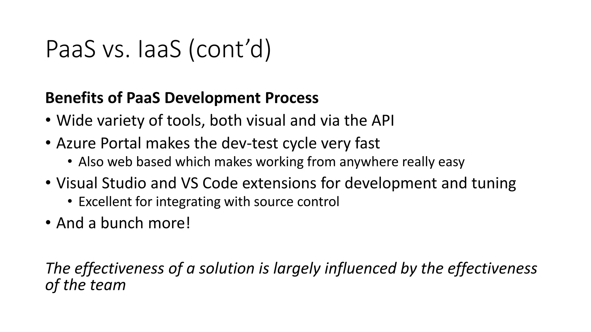 PaaS vs. IaaS (cont’d)
Benefits of PaaS Development Process
• Wide variety of tools, both visual and via the API
• Azure Portal makes the dev-test cycle very fast
• Also web based which makes working from anywhere really easy
• Visual Studio and VS Code extensions for development and tuning
• Excellent for integrating with source control
• And a bunch more!
The effectiveness of a solution is largely influenced by the effectiveness
of the team
 