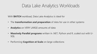 Data Lake Analytics Workloads
With BATCH workload, Data Lake Analytics is ideal for
• The transformation and preparation of data for use in other systems
• Analytics on VERY LARGE amounts of data
• Massively Parallel programs written in .NET, Python and R, scaled out with U-
SQL
• Performing Cognition at Scale on large collections
 