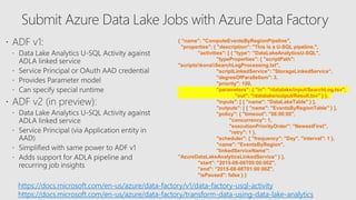 { "name": "ComputeEventsByRegionPipeline",
"properties": { "description": "This is a U-SQL pipeline.",
"activities": [ { "type": "DataLakeAnalyticsU-SQL",
"typeProperties": { "scriptPath":
"scriptskonaSearchLogProcessing.txt",
"scriptLinkedService": "StorageLinkedService",
"degreeOfParallelism": 3,
"priority": 100,
"parameters": { "in": "/datalake/input/SearchLog.tsv",
"out": "/datalake/output/Result.tsv" } },
"inputs": [ { "name": "DataLakeTable" } ],
"outputs": [ { "name": "EventsByRegionTable" } ],
"policy": { "timeout": "06:00:00",
"concurrency": 1,
"executionPriorityOrder": "NewestFirst",
"retry": 1 },
"scheduler": { "frequency": "Day", "interval": 1 },
"name": "EventsByRegion",
"linkedServiceName":
"AzureDataLakeAnalyticsLinkedService" } ],
"start": "2015-08-08T00:00:00Z",
"end": "2015-08-08T01:00:00Z",
"isPaused": false } }
https://docs.microsoft.com/en-us/azure/data-factory/v1/data-factory-usql-activity
https://docs.microsoft.com/en-us/azure/data-factory/transform-data-using-data-lake-analytics
 