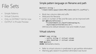 Simple pattern language on filename and path
@pattern string =
"/input/{date:yyyy}/{date:MM}/{date:dd}/{*}.{suffix}";
• Binds two columns date and suffix
• Wildcards the filename
• Limits on number of files and file sizes can be improved with
SET @@FeaturePreviews =
"FileSetV2Dot5:on,InputFileGrouping:on,
AsyncCompilerStoreAccess:on";
(Will become default between now and middle of year)
Virtual columns
EXTRACT name string
, suffix string // virtual column
, date DateTime // virtual column
FROM @pattern
USING Extractors.Csv();
• Refer to virtual columns in predicates to get partition elimination
• Warning gets raised if no partition elimination was found
 