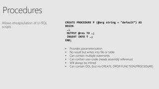 CREATE PROCEDURE P (@arg string = "default“) AS
BEGIN
…;
OUTPUT @res TO …;
INSERT INTO T …;
END;
• Provides parameterization
• No result but writes into file or table
• Can contain multiple statements
• Can contain user-code (needs assembly reference)
• Will always be inlined
• Can contain DDL (but no CREATE, DROP FUNCTION/PROCEDURE)
 