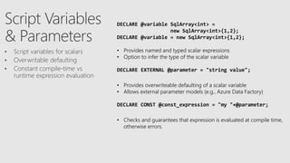 DECLARE @variable SqlArray<int> =
new SqlArray<int>{1,2};
DECLARE @variable = new SqlArray<int>{1,2};
• Provides named and typed scalar expressions
• Option to infer the type of the scalar variable
DECLARE EXTERNAL @parameter = "string value";
• Provides overwriteable defaulting of a scalar variable
• Allows external parameter models (e.g., Azure Data Factory)
DECLARE CONST @const_expression = "my "+@parameter;
• Checks and guarantees that expression is evaluated at compile time,
otherwise errors.
 