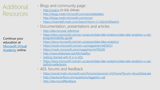 Additional
Resources
http://usql.io
http://blogs.msdn.microsoft.com/azuredatalake/
http://blogs.msdn.microsoft.com/mrys/
https://channel9.msdn.com/Search?term=U-SQL#ch9Search
http://aka.ms/usql_reference
https://docs.microsoft.com/en-us/azure/data-lake-analytics/data-lake-analytics-u-sql-
programmability-guide
https://docs.microsoft.com/en-us/azure/data-lake-analytics/
https://msdn.microsoft.com/en-us/magazine/mt614251
https://msdn.microsoft.com/magazine/mt790200
http://www.slideshare.net/MichaelRys
Getting Started with R in U-SQL
https://docs.microsoft.com/en-us/azure/data-lake-analytics/data-lake-analytics-u-sql-
python-extensions
https://social.msdn.microsoft.com/Forums/azure/en-US/home?forum=AzureDataLake
http://stackoverflow.com/questions/tagged/u-sql
http://aka.ms/adlfeedback
Continue your
education at
Microsoft Virtual
Academy online.
 