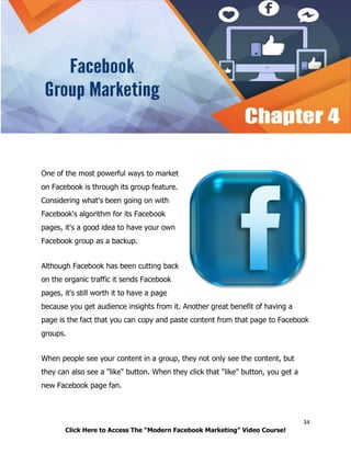 34
Click Here to Access The “Modern Facebook Marketing” Video Course!
One of the most powerful ways to market
on Facebook is through its group feature.
Considering what's been going on with
Facebook's algorithm for its Facebook
pages, it's a good idea to have your own
Facebook group as a backup.
Although Facebook has been cutting back
on the organic traffic it sends Facebook
pages, it's still worth it to have a page
because you get audience insights from it. Another great benefit of having a
page is the fact that you can copy and paste content from that page to Facebook
groups.
When people see your content in a group, they not only see the content, but
they can also see a "like" button. When they click that "like" button, you get a
new Facebook page fan.
 