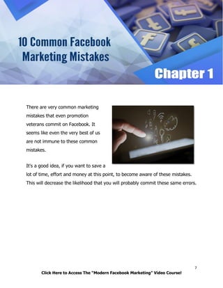 7
Click Here to Access The “Modern Facebook Marketing” Video Course!
There are very common marketing
mistakes that even promotion
veterans commit on Facebook. It
seems like even the very best of us
are not immune to these common
mistakes.
It's a good idea, if you want to save a
lot of time, effort and money at this point, to become aware of these mistakes.
This will decrease the likelihood that you will probably commit these same errors.
 