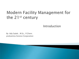 Modern Facility Management for the 21st century Introduction By: AdySadek , M.Sc., P.Chem. proGamma Science Corporation 