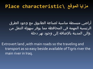 Place characteristic\  مزايا الموقع أراضي منبسطة مناسبة لصناعة الطابوق مع وجود الطرق  الرئيسية المهمة في المحافظة مما يوفر سهولة التنقل من والى المدينة بالإضافة إلى وجود نهر دجلة  . Extrovert land ,with main roads so the traveling and transport as so easy beside available of Tigris river the main river in Iraq. 