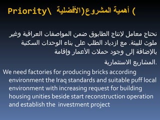 Priority\  أهمية المشروع  ( الأفضلية ) نحتاج معامل لإنتاج الطابوق ضمن المواصفات العراقية وغير ملوث للبيئة .  مع ازدياد الطلب على بناء الوحدات السكنية بالإضافة إلى وجود حملات الأعمار وإقامة  المشاريع الاستثمارية  . We need factories for producing bricks according environment the Iraq standards and suitable puff local environment with increasing request for building housing unities beside start reconstruction operation and establish the  investment project 