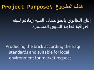 Project Purpose\  هدف المشروع إنتاج الطابوق بالمواصفات الفنية وملائم للبيئة العراقية لحاجة السوق المستمرة  . Producing the brick according the Iraqi standards and suitable for local environment for market request  