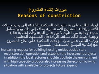 مبررات إنشاء المشروع     Reasons of constriction ازدياد الطلب على بناء الوحدات السكنية بالإضافة إلى وجود حملات الأعمار وإقامة المشاريع الاستثمارية يضاف إلى ذلك وجود معامل حديثة وخالية من التلوث لا تؤثر على البيئة وذات إنتاجية عالية ونوعية جيدة .  كذلك تساعد الزيادة في المستوى المعاشي وازدياد الطلب على شراء الوحدات السكنية على نجاح المشروع  مع إمكانية التوسع المستقبلي للمشروع  . Increasing request for building hosting unities beside start reconstruction operation and establish the investment projects in addition the local factories shouldn't pollute the environment with high capacity produce also increasing the economic living situation with available for projects future  expand 