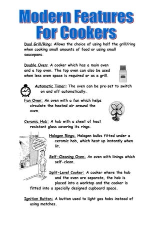 Dual Grill/Ring: Allows the choice of using half the grill/ring 
when cooking small amounts of food or using small 
saucepans. 
Double Oven: A cooker which has a main oven 
and a top oven. The top oven can also be used 
when less oven space is required or as a grill. 
Automatic Timer: The oven can be pre–set to switch 
on and off automatically. 
Fan Oven: An oven with a fan which helps 
circulate the heated air around the 
oven. 
Ceramic Hob: A hob with a sheet of heat 
resistant glass covering its rings. 
Halogen Rings: Halogen bulbs fitted under a 
ceramic hob, which heat up instantly when 
lit. 
Self-Cleaning Oven: An oven with linings which 
self-clean. 
Split-Level Cooker: A cooker where the hob 
and the oven are separate, the hob is 
placed into a worktop and the cooker is 
fitted into a specially designed cupboard space. 
Ignition Button: A button used to light gas hobs instead of 
using matches. 
