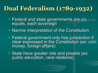 Dual Federalism (1789-1932)Dual Federalism (1789-1932)
 Federal and state governments are co-Federal and state governments are co-
equals, each sovereignequals, each sovereign
 Narrow interpretation of the ConstitutionNarrow interpretation of the Constitution
 Federal government only has jurisdiction ifFederal government only has jurisdiction if
clear expressed in the Constitution (ex: coinclear expressed in the Constitution (ex: coin
money, foreign affairs)money, foreign affairs)
 State have greater role and powers (ex:State have greater role and powers (ex:
public education, race relations)public education, race relations)
 