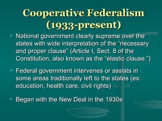 Cooperative FederalismCooperative Federalism
(1933-present)(1933-present)
 National government clearly supreme over theNational government clearly supreme over the
states with wide interpretation of the “necessarystates with wide interpretation of the “necessary
and proper clause” (Article I, Sect. 8 of theand proper clause” (Article I, Sect. 8 of the
Constitution, also known as the “elastic clause.”)Constitution, also known as the “elastic clause.”)
 Federal government intervenes or assists inFederal government intervenes or assists in
some areas traditionally left to the states (ex:some areas traditionally left to the states (ex:
education, health care, civil rights)education, health care, civil rights)
 Began with the New Deal in the 1930sBegan with the New Deal in the 1930s
 