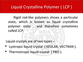 Rigid rod-like polymers shows a particular
state, which is known as liquid crystalline
polymer state , and therefore sometimes
called LCP.
Liquid crystals are of two types –
 Lyotropic liquid crystal ( KEVLAR, VECTRAN ).
 Thermotropic liquid crystal ( PBO ).
Liquid Crystalline Polymer ( LCP )
 