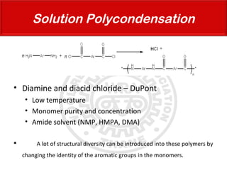 • Diamine and diacid chloride – DuPont
• Low temperature
• Monomer purity and concentration
• Amide solvent (NMP, HMPA, DMA)
 A lot of structural diversity can be introduced into these polymers by
changing the identity of the aromatic groups in the monomers.
Solution Polycondensation
 