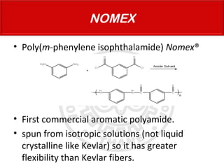 • Poly(m-phenylene isophthalamide) Nomex®
• First commercial aromatic polyamide.
• spun from isotropic solutions (not liquid
crystalline like Kevlar) so it has greater
flexibility than Kevlar fibers.
NOMEX
 