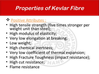  Positive Attributes :
• High tensile strength (five times stronger per
weight unit than steel);
• High modulus of elasticity;
• Very low elongation at breaking;
• Low weight;
• High chemical inertness;
• Very low coefficient of thermal expansion;
• High Fracture Toughness (impact resistance);
• High cut resistance;
• Flame resistance
Properties of Kevlar Fibre
 