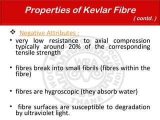  Negative Attributes :
• very low resistance to axial compression
typically around 20% of the corresponding
tensile strength
• fibres break into small fibrils (fibres within the
fibre)
• fibres are hygroscopic (they absorb water)
• fibre surfaces are susceptible to degradation
by ultraviolet light.
Properties of Kevlar Fibre
( contd. )
 
