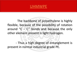 The backbone of polyethylene is highly
flexible, because of the possibility of rotation
around “C – C’’ bonds and because the only
other element present is light hydrogen.
- Thus a high degree of entanglement is
present in normal industrial grade PE.
UHMWPE
 