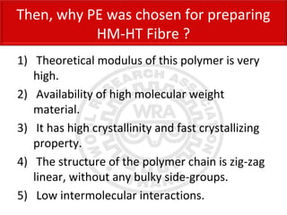 1) Theoretical modulus of this polymer is very
high.
2) Availability of high molecular weight
material.
3) It has high crystallinity and fast crystallizing
property.
4) The structure of the polymer chain is zig-zag
linear, without any bulky side-groups.
5) Low intermolecular interactions.
Then, why PE was chosen for preparing
HM-HT Fibre ?
 