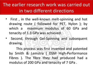 • First , in the well-known melt-spinning and hot
drawing route ( followed for PET, Nylon ); by
which a maximum modulus of 60 GPa and
tenacity of 1.3 GPa was achieved.
• Second, through Gel-Spinning and subsequent
drawing.
This process was first invented and patented
by Smith & Lemstra ( DSM High-Performance
Fibres ). The fibre they had produced had a
modulus of 200 GPa and tenacity of 7 GPa .
The earlier research work was carried out
in two different directions
 