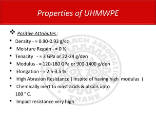  Positive Attributes :
 Density - ≈ 0.90-0.93 g/cc
 Moisture Regain - ≈ 0 %
 Tenacity - ≈ 3 GPa or 22-24 g/den
 Modulus - ≈ 120-180 GPa or 900-1400 g/den
 Elongation - ≈ 2.5-3.5 %
 High Abrasion Resistance ( Inspite of having high modulus )
 Chemically inert to most acids & alkalis upto
100 ° C.
 Impact resistance very high.
Properties of UHMWPE
 