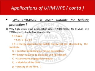  Why UHMWPE is most suitable for ballistic
protection ?
1) Very high strain wave propagation rate ( 12300 m/sec; for KEVLAR it is
7000 m/sec ), due to low fibre density.
R = K.W.C
= K.W. √ ( Ef / ρf )
[ R = Energy applied by the bullet/ Energy that can absorbed by the
substrate.
K = Constant depending on various parameters.
W = Energy required to break per unit fibre length.
C = Starin wave propagation velocity.
Ef = Modulus of the fibre.
ρf = Density of the fibre. ]
Applications of UHMWPE ( contd )
 