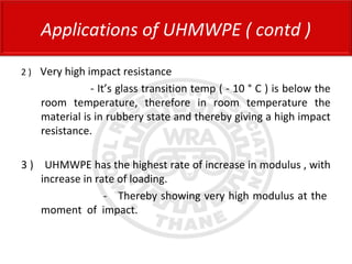 2 ) Very high impact resistance
- It’s glass transition temp ( - 10 ° C ) is below the
room temperature, therefore in room temperature the
material is in rubbery state and thereby giving a high impact
resistance.
3 ) UHMWPE has the highest rate of increase in modulus , with
increase in rate of loading.
- Thereby showing very high modulus at the
moment of impact.
Applications of UHMWPE ( contd )
 