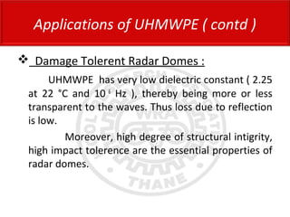  Damage Tolerent Radar Domes :
UHMWPE has very low dielectric constant ( 2.25
at 22 °C and 10 6
Hz ), thereby being more or less
transparent to the waves. Thus loss due to reflection
is low.
Moreover, high degree of structural intigrity,
high impact tolerence are the essential properties of
radar domes.
Applications of UHMWPE ( contd )
 