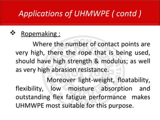  Ropemaking :
Where the number of contact points are
very high, there the rope that is being used,
should have high strength & modulus; as well
as very high abrasion resistance.
Moreover light-weight, floatability,
flexibility, low moisture absorption and
outstanding flex fatigue performance makes
UHMWPE most suitable for this purpose.
Applications of UHMWPE ( contd )
 