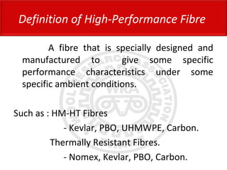 A fibre that is specially designed and
manufactured to give some specific
performance characteristics under some
specific ambient conditions.
Such as : HM-HT Fibres
- Kevlar, PBO, UHMWPE, Carbon.
Thermally Resistant Fibres.
- Nomex, Kevlar, PBO, Carbon.
Definition of High-Performance Fibre
 