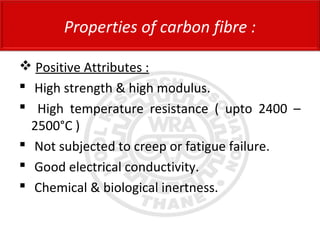  Positive Attributes :
 High strength & high modulus.
 High temperature resistance ( upto 2400 –
2500°C )
 Not subjected to creep or fatigue failure.
 Good electrical conductivity.
 Chemical & biological inertness.
Properties of carbon fibre :
 