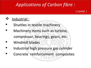  Industrial :
 Shuttles in textile machinery
 Machinery items such as turbine,
compressor, bearings, gears, etc.
 Windmill blades
 Industrial high pressure gas cylinder
 Concrete reinforcement composites
Applications of Carbon fibre :
( contd. )
 