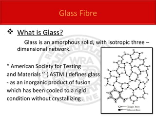  What is Glass?
Glass is an amorphous solid, with isotropic three –
dimensional network.
“ American Society for Testing
and Materials ’’ ( ASTM ) defines glass
- as an inorganic product of fusion
which has been cooled to a rigid
condition without crystallizing .
Glass Fibre
 