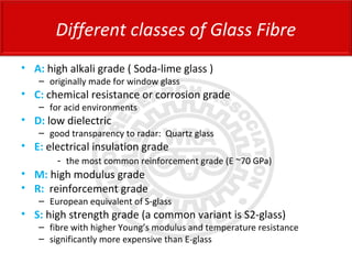 • A: high alkali grade ( Soda-lime glass )
– originally made for window glass
• C: chemical resistance or corrosion grade
– for acid environments
• D: low dielectric
– good transparency to radar: Quartz glass
• E: electrical insulation grade
- the most common reinforcement grade (E ~70 GPa)
• M: high modulus grade
• R: reinforcement grade
– European equivalent of S-glass
• S: high strength grade (a common variant is S2-glass)
– fibre with higher Young’s modulus and temperature resistance
– significantly more expensive than E-glass
Different classes of Glass Fibre
 