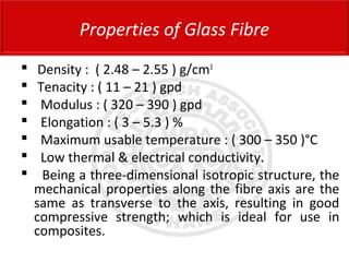  Density : ( 2.48 – 2.55 ) g/cm3
 Tenacity : ( 11 – 21 ) gpd
 Modulus : ( 320 – 390 ) gpd
 Elongation : ( 3 – 5.3 ) %
 Maximum usable temperature : ( 300 – 350 )°C
 Low thermal & electrical conductivity.
 Being a three-dimensional isotropic structure, the
mechanical properties along the fibre axis are the
same as transverse to the axis, resulting in good
compressive strength; which is ideal for use in
composites.
Properties of Glass Fibre
 