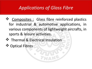  Composites : Glass fibre reinforced plastics
for industrial & automotive applications, in
various components of lightweight aircrafts, in
sports & leisure activities.
 Thermal & Electrical Insulation
 Optical Fibres
Applications of Glass Fibre
 