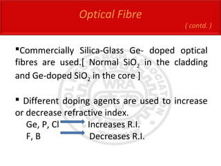 Optical Fibre
( contd. )
Commercially Silica-Glass Ge- doped optical
fibres are used.[ Normal SiO2 in the cladding
and Ge-doped SiO2 in the core ]
 Different doping agents are used to increase
or decrease refractive index.
Ge, P, Cl Increases R.I.
F, B Decreases R.I.
 