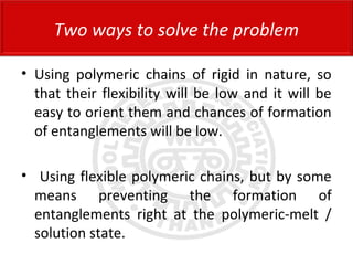 • Using polymeric chains of rigid in nature, so
that their flexibility will be low and it will be
easy to orient them and chances of formation
of entanglements will be low.
• Using flexible polymeric chains, but by some
means preventing the formation of
entanglements right at the polymeric-melt /
solution state.
Two ways to solve the problem
 