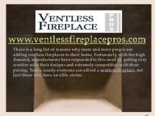 There is a long list of reasons why more and more people are
adding ventless fireplaces to their home. Fortunately, with the high
demand, manufacturers have responded to this need by getting very
creative with their designs and extremely competitive with their
pricing. Today, nearly everyone can afford a ventless fireplace, not
just those who have an elite status.
 