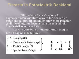 Bilim adamı Planck'a göre ışık
kaynaklarından kuantum veya fo­ton adı verilen
tanecikler salınır. Bu tanecikler birer enerji paketleri
şeklinde olduğunu Enstein daha da geliştirerek
fotoelektrik olayını açık­ladı.
      Planck'a göre bir ışık kuantumunun enerjisi
E = h.f bağıntısı ile bulunur.
 