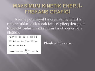 Kesme potansiyel farkı yardımıyla farklı
renkte ışıklar kullanarak fotosel yüzeyden çıkan
fotoelektronların maksimum kinetik enerjileri
ölçülür.

                      Plank sabiti verir.
 