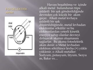 Havası boşaltılmış ve içinde
FOTOELEKTRİK   alkali metal bulunduran tüpe
AKIMI          şiddetli bir ışık gönderildiğinde
               devreden çok küçük bir akım
               geçer. Alkali metal levhaya
               şiddetli bir ışık
               düşürüldüğünde, metal levhadan
               elektronlar sökülür ve bu
               elektronlardan yeterli kinetik
               enerjiye sahip olanlar devreyi
               dolaşarak akımın oluşmasını
               sağlarlar. Bu akıma fotoelektrik
               akım denir. o Metal levhadan
               elektron sökülünce levha (+) yükle
               yüklenir. o Alkali metaller:
               Sodyum, potasyum, lityum, Sezyu
               m, Bakır vs…
 