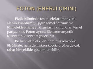 Fizik biliminde foton, elektromanyetik
alanın kuantumu, Işığın temel "birimi" ve
tüm elektromanyetik ışınların kalıbı olan temel
parçacıktır. Foton ayrıca Elektromanyetik
Kuvvet'in kuvvet taşıyıcısıdır.
     Bu kuvvetin etkileri hem mikroskobik
ölçülerde, hem de mikroskobik ölçülerde çok
rahat bir şekilde gözlemlenebilir.
 